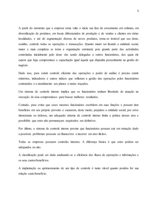 5
A partir do momento que a empresa toma vulto e inicia sua fase de crescimento em volumes, em
diversificação de produtos, em locais diferenciados de produção e de vendas a clientes em várias
localidades, e até de segmentação diversa de novos produtos, torna-se inviável que seu dono,
sozinho, controle todas as operações e transacções. Quanto maior vai ficando a entidade social,
maior e mais complexa se torna a organização estrutural, pois grande parte das actividades
controladas inicialmente pelo dono vão sendo delegadas a outros funcionários, dos quais ele
espera que haja compromisso e capacitação igual àquela que dispunha pessoalmente na gestão do
negócio.
Dado isso, para existir controle eficiente das operações e poder de análise é preciso existir
relatórios, indicadores e outros índices que reflictam a gestão das operações pelos funcionários
contratados e o atendimento aos planos e metas traçados.
Um sistema de controle interno implica que os funcionários tenham liberdade de atuação na
execução de seus compromissos para buscar melhores resultados.
Contudo, para evitar que esses mesmos funcionários exorbitem em suas funções e possam tirar
benefícios em seu próprio proveito e causarem, deste modo, prejuízos a entidade social, por erros
intencionais ou dolosos, um adequado sistema de controle interno limita a prática desses atos e
possibilita que estes não permaneçam arquivados em definitivo.
Por último, o sistema de controle interno previne que funcionários possam cair em tentação dado
a possíveis problemas pessoais ou financeiros e incorrer em atos ilícitos.
Todas as empresas possuem controles internos. A diferença básica é que estes podem ser
adequados ou não.
A classificação pode ser dada analisando-se a eficiência dos fluxos de operações e informações e
os seus custos/benefícios.
A implantação ou aprimoramento de um tipo de controle é tanto viável quanto positiva for sua
relação custo/benefício.
 