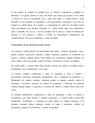 6
O grau máximo de avaliação do benefício deve ser atribuído à importância e qualidade da
informação a ser gerada. Quanto ao custo, vale lembrar que sempre que possível se deve utilizar
o conceito de custo de oportunidade, que é muito mais amplo. O controle interno é parte
integrante de cada segmento da organização e cada procedimento corresponde a uma parte do
conjunto do controle interno. Por exemplo, se o departamento de vendas tira um pedido, devem
existir procedimentos que permitam determinar se o cliente poderá quitar seus compromissos
junto à companhia. Por sua vez, o setor de expedição terá de saber se a venda foi realizada para
proceder ao seu despacho e solicitar a emissão da documentação comprobatória, que
compulsoriamente terá de ser contabilizada, e assim por diante.
Características de um sistema de controle interno
Um sistema de controlo interno bem desenvolvido pode incluir o controle orçamentário, custos-
padrão, relatórios operacionais periódicos, análises estatísticas, programas de treinamento do
pessoal e, inclusive, auditoria interna. Pode também, por conveniência, abranger atividades em
outros campos, como, por exemplo, estudo de tempos e movimentos e controle de qualidade.
Em sentido amplo, o controle interno inclui, portanto, controles que podem ser peculiares tanto à
contabilidade como à administração, como segue:
a) Controles contábeis: compreendem o plano de organização e todos os métodos e
procedimentos diretamente relacionados, principalmente com a salvaguarda do patrimônio e a
fidedignidade dos registros contábeis. Geralmente incluem os seguintes controles: sistema de
autorização e aprovação; separação das funções de escrituração e elaboração dos relatórios
contábeis daquelas ligadas às operações ou custódia dos valores; e controles físicos sobre estes
valores.
b) Controles administrativos: compreendem o plano de organização e todos os métodos e
procedimentos que dizem respeito à eficiência operacional e à decisão política traçada pela
administração. Normalmente, se relacionam de forma indireta aos registros financeiros. Com
freqüência abrangem análises estatísticas, estudos de tempo e movimentos, relatórios de
desempenho, programas de treinamento e controle de qualidade.
 