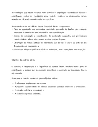 7
As delimitações que indicam se certos planos especiais de organização e determinados métodos e
procedimentos podem ser classificados como controles contábeis ou administrativos variam,
naturalmente, de acordo com circunstâncias específicas.
As características de um eficiente sistema de controle interno compreendem:
 Plano de organização que proporcione apropriada segregação de funções entre execução
operacional e custódia dos bens patrimoniais e sua contabilização.
 Sistema de autorização e procedimentos de escrituração adequados, que proporcionem
controle eficiente sobre o ativo, passivo, receitas, custos e despesas;
 Observação de práticas salutares no cumprimento dos deveres e funções de cada um dos
departamentos da organização; e
 Pessoal com adequada qualificação técnica e profissional, para a execução de suas atribuições.
Objetivos do controle interno
O conceito, a interpretação e a importância do controle interno envolvem imensa gama de
procedimentos e práticas que, em conjunto, possibilitam a consecução de determinado fim, ou
seja, controlar.
Regra geral, o controle interno tem quatro objetivos básicos:
 A salvaguarda dos interesses da empresa;
 A precisão e a confiabilidade dos informes e relatórios contábeis, financeiros e operacionais;
 O estímulo à eficiência operacional; e
 A aderência às políticas existentes.
 
