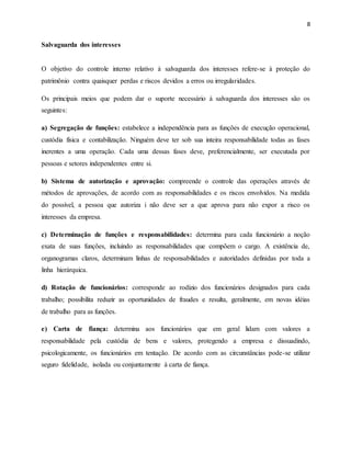 8
Salvaguarda dos interesses
O objetivo do controle interno relativo à salvaguarda dos interesses refere-se à proteção do
patrimônio contra quaisquer perdas e riscos devidos a erros ou irregularidades.
Os principais meios que podem dar o suporte necessário à salvaguarda dos interesses são os
seguintes:
a) Segregação de funções: estabelece a independência para as funções de execução operacional,
custódia física e contabilização. Ninguém deve ter sob sua inteira responsabilidade todas as fases
inerentes a uma operação. Cada uma dessas fases deve, preferencialmente, ser executada por
pessoas e setores independentes entre si.
b) Sistema de autorização e aprovação: compreende o controle das operações através de
métodos de aprovações, de acordo com as responsabilidades e os riscos envolvidos. Na medida
do possível, a pessoa que autoriza i não deve ser a que aprova para não expor a risco os
interesses da empresa.
c) Determinação de funções e responsabilidades: determina para cada funcionário a noção
exata de suas funções, incluindo as responsabilidades que compõem o cargo. A existência de,
organogramas claros, determinam linhas de responsabilidades e autoridades definidas por toda a
linha hierárquica.
d) Rotação de funcionários: corresponde ao rodízio dos funcionários designados para cada
trabalho; possibilita reduzir as oportunidades de fraudes e resulta, geralmente, em novas idéias
de trabalho para as funções.
e) Carta de fiança: determina aos funcionários que em geral lidam com valores a
responsabilidade pela custódia de bens e valores, protegendo a empresa e dissuadindo,
psicologicamente, os funcionários em tentação. De acordo com as circunstâncias pode-se utilizar
seguro fidelidade, isolada ou conjuntamente à carta de fiança.
 