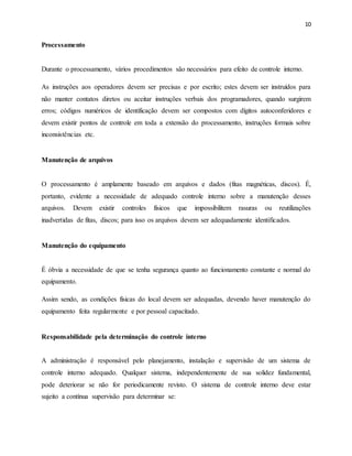 10
Processamento
Durante o processamento, vários procedimentos são necessários para efeito de controle interno.
As instruções aos operadores devem ser precisas e por escrito; estes devem ser instruídos para
não manter contatos diretos ou aceitar instruções verbais dos programadores, quando surgirem
erros; códigos numéricos de identificação devem ser compostos com dígitos autoconferidores e
devem existir pontos de controle em toda a extensão do processamento, instruções formais sobre
inconsistências etc.
Manutenção de arquivos
O processamento é amplamente baseado em arquivos e dados (fitas magnéticas, discos). É,
portanto, evidente a necessidade de adequado controle interno sobre a manutenção desses
arquivos. Devem existir controles físicos que impossibilitem rasuras ou reutilizações
inadvertidas de fitas, discos; para isso os arquivos devem ser adequadamente identificados.
Manutenção do equipamento
É óbvia a necessidade de que se tenha segurança quanto ao funcionamento constante e normal do
equipamento.
Assim sendo, as condições físicas do local devem ser adequadas, devendo haver manutenção do
equipamento feita regularmente e por pessoal capacitado.
Responsabilidade pela determinação do controle interno
A administração é responsável pelo planejamento, instalação e supervisão de um sistema de
controle interno adequado. Qualquer sistema, independentemente de sua solidez fundamental,
pode deteriorar se não for periodicamente revisto. O sistema de controle interno deve estar
sujeito a contínua supervisão para determinar se:
 