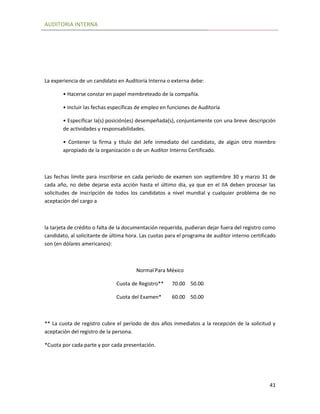 AUDITORIA INTERNA
41
La experiencia de un candidato en Auditoría Interna o externa debe:
• Hacerse constar en papel membreteado de la compañía.
• Incluir las fechas específicas de empleo en funciones de Auditoría
• Especificar la(s) posición(es) desempeñada(s), conjuntamente con una breve descripción
de actividades y responsabilidades.
• Contener la firma y título del Jefe inmediato del candidato, de algún otro miembro
apropiado de la organización o de un Auditor Interno Certificado.
Las fechas límite para inscribirse en cada período de examen son septiembre 30 y marzo 31 de
cada año, no debe dejarse esta acción hasta el último día, ya que en el IIA deben procesar las
solicitudes de inscripción de todos los candidatos a nivel mundial y cualquier problema de no
aceptación del cargo a
la tarjeta de crédito o falta de la documentación requerida, pudieran dejar fuera del registro como
candidato, al solicitante de última hora. Las cuotas para el programa de auditor interno certificado
son (en dólares americanos):
Normal Para México
Cuota de Registro** 70.00 50.00
Cuota del Examen* 60.00 50.00
** La cuota de registro cubre el período de dos años inmediatos a la recepción de la solicitud y
aceptación del registro de la persona.
*Cuota por cada parte y por cada presentación.
 