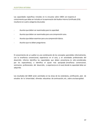 AUDITORIA INTERNA
47
Las capacidades específicas incluidas en la encuesta sobre CBOK con respecto al
conocimiento que debe ser incluido en la examinación del Auditor Interno Certificado (CIA)
resultaron en cuatro categorías de prueba:
- Asuntos que deben ser examinados para la capacidad.
- Asuntos que deben ser examinados para una comprensión sana.
- Asuntos que deban examinar para una comprensión básica.
- Asuntos que no deben preguntarse.
El conocimiento de un auditor es una combinación de los conceptos aprendidos informalmente,
con la enseñanza convencional, experiencia en el acto, y en actividades profesionales del
desarrollo. informe identifica las capacidades que deben presentarse, (o sólo consideradas
por los especialistas), e identifica el ajuste más apropiado (enseñanza convencional,
seminarios profesionales del desarrollo, o experiencia en el caso) donde la capacidad debe ser
adquirida.
Los resultados del CBOK serán asimilados en las áreas de los estándares, certificación, plan de
estudios de la Universidad, ofrendas educativas de continuación, etc., sobre una base global.
 