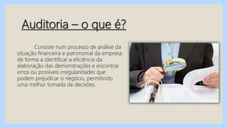 Auditoria – o que é?
Consiste num processo de análise da
situação financeira e patrimonial da empresa
de forma a identificar a eficiência da
elaboração das demonstrações e encontrar
erros ou possíveis irregularidades que
podem prejudicar o negócio, permitindo
uma melhor tomada de decisões.
 