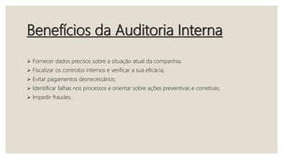 Benefícios da Auditoria Interna
 Fornecer dados precisos sobre a situação atual da companhia;
 Fiscalizar os controlos internos e verificar a sua eficácia;
 Evitar pagamentos desnecessários;
 Identificar falhas nos processos e orientar sobre ações preventivas e corretivas;
 Impedir fraudes.
 