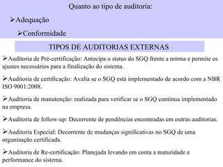 Quanto ao tipo de auditoria:   Adequação   Conformidade  TIPOS DE AUDITORIAS EXTERNAS   Auditoria de Pré-certificação: Antecipa o status do SGQ frente a norma e permite os ajustes necessários para a finalização do sistema.   Auditoria de certificação: Avalia se o SGQ está implementado de acordo com a NBR ISO 9001:2008.   Auditoria de manutenção: realizada para verificar se o SGQ contínua implementado na empresa.   Auditoria de follow-up: Decorrente de pendências encontradas em outras auditorias.  Auditoria Especial: Decorrente de mudanças significativas no SGQ de uma organização certificada.  Auditoria de Re-certificação: Planejada levando em conta a maturidade e performance do sistema.  