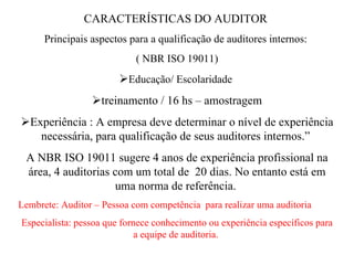 CARACTERÍSTICAS DO AUDITOR  Principais aspectos para a qualificação de auditores internos:  ( NBR ISO 19011)  Educação/ Escolaridade   treinamento / 16 hs – amostragem  Experiência : A empresa deve determinar o nível de experiência necessária, para qualificação de seus auditores internos.”  A NBR ISO 19011 sugere 4 anos de experiência profissional na área, 4 auditorias com um total de  20 dias. No entanto está em uma norma de referência.  Lembrete: Auditor – Pessoa com competência  para realizar uma auditoria  Especialista: pessoa que fornece conhecimento ou experiência específicos para a equipe de auditoria.   