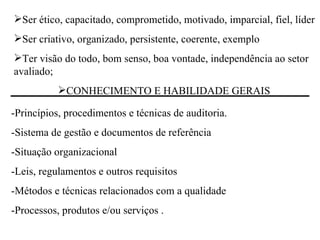 Ser ético, capacitado, comprometido, motivado, imparcial, fiel, líder Ser criativo, organizado, persistente, coerente, exemplo Ter visão do todo, bom senso, boa vontade, independência ao setor avaliado;  CONHECIMENTO E HABILIDADE GERAIS  -Princípios, procedimentos e técnicas de auditoria.  -Sistema de gestão e documentos de referência -Situação organizacional  -Leis, regulamentos e outros requisitos -Métodos e técnicas relacionados com a qualidade  -Processos, produtos e/ou serviços . 