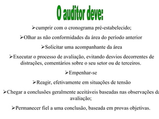  cumprir com o cronograma pré-estabelecido;  Olhar as não conformidades da área do período anterior   Solicitar uma acompanhante da área  Executar o processo de avaliação, evitando desvios decorrentes de distrações, comentários sobre o seu setor ou de terceiros.   Empenhar-se   Reagir, efetivamente em situações de tensão  Chegar a conclusões geralmente aceitáveis baseadas nas observações da avaliação;   Permanecer fiel a uma conclusão, baseada em provas objetivas.  O auditor deve:  