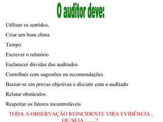O auditor deve:  Utilizar os sentidos,  Criar um bom clima  Tempo  Escrever o relatório  Esclarecer dúvidas dos auditados  Contribuir com sugestões ou recomendações  Basear-se em provas objetivas e discutir com o auditado Relatar obstáculos Respeitar os fatores incontroláveis  TODA A OBSERVAÇÃO REINCIDENTE VIRA EVIDÊNCIA , OU SEJA.........?  
