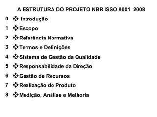 A ESTRUTURA DO PROJETO NBR ISSO 9001: 2008 Introdução  Escopo  Referência Normativa  Termos e Definições  Sistema de Gestão da Qualidade  Responsabilidade da Direção  Gestão de Recursos  Realização do Produto Medição, Análise e Melhoria  0 1 2 3 4 5 6 7 8 
