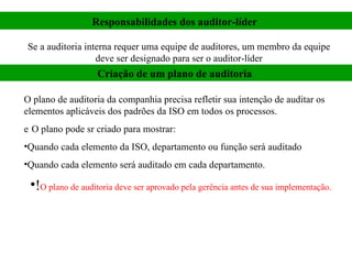 Responsabilidades dos auditor-líder   Se a auditoria interna requer uma equipe de auditores, um membro da equipe deve ser designado para ser o auditor-líder Criação de um plano de auditoria   O plano de auditoria da companhia precisa refletir sua intenção de auditar os elementos aplicáveis dos padrões da ISO em todos os processos.   O plano pode sr criado para mostrar:  Quando cada elemento da ISO, departamento ou função será auditado Quando cada elemento será auditado em cada departamento. ! O plano de auditoria deve ser aprovado pela gerência antes de sua implementação.  