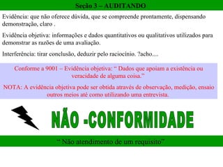Seção 3 – AUDITANDO  Evidência: que não oferece dúvida, que se compreende prontamente, dispensando demonstração, claro .  Evidência objetiva: informações e dados quantitativos ou qualitativos utilizados para demonstrar as razões de uma avaliação. Interferência: tirar conclusão, deduzir pelo raciocínio. ?acho.... Conforme a 9001 – Evidência objetiva: “ Dados que apoiam a existência ou veracidade de alguma coisa.”  NOTA: A evidência objetiva pode ser obtida através de observação, medição, ensaio outros meios até como utilizando uma entrevista.  NÃO -CONFORMIDADE  “ Não atendimento de um requisito”  