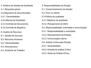 4. Sistema de Gestão da Qualidade  4.1. Requisitos gerais  4.2.Requisitos de documentação  4.2.1. Generalidades  4.2.2.Manual da Qualidade 4.2.3.Controle de Documentos  4.2.4.Controle de Registros 5. Responsabilidade da Direção  5.1. Comprometimento da direção  5.2. Foco no cliente  5.3.Política da qualidade  5.4.1.Objetivos da qualidade  5.4.2. Planejamento do SGQ  5.5. Responsabilidade, autoridade e comunicação  5.5.1. Responsabilidade e autoridade  5.5.2. Representante da Direção  5.5.3. Comunicação interna  5.6. Análise \crítica pela Direção  5.6.1. Generalidades  5.6.2. Entrada da análise Crítica  5.6.3. Saída da Análise Crítica  6. Gestão de Recursos  6.1. Gestão de recursos  6.2. Recursos Humanos  6.2.1.Generalidades  6.3. Infra-estrutura  6.4. Ambiente de Trabalho  