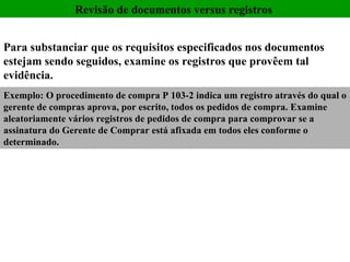 Revisão de documentos versus registros  Exemplo: O procedimento de compra P 103-2 indica um registro através do qual o gerente de compras aprova, por escrito, todos os pedidos de compra. Examine aleatoriamente vários registros de pedidos de compra para comprovar se a assinatura do Gerente de Comprar está afixada em todos eles conforme o determinado. Para substanciar que os requisitos especificados nos documentos estejam sendo seguidos, examine os registros que provêem tal evidência.   