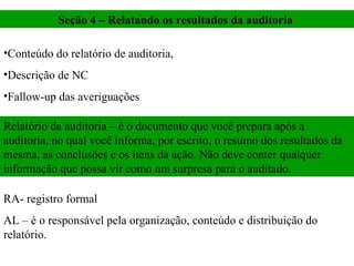 Seção 4 – Relatando os resultados da auditoria  Conteúdo do relatório de auditoria,  Descrição de NC Fallow-up das averiguações  Relatório da auditoria – é o documento que você prepara após a auditoria, no qual você informa, por escrito, o resumo dos resultados da mesma, as conclusões e os itens da ação. Não deve conter qualquer informação que possa vir como um surpresa para o auditado.  RA- registro formal  AL – é o responsável pela organização, conteúdo e distribuição do relatório.  