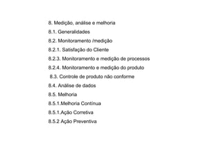 8. Medição, análise e melhoria  8.1.   Generalidades  8.2. Monitoramento /medição  8.2.1. Satisfação do Cliente  8.2.3. Monitoramento e medição de processos  8.2.4. Monitoramento e medição do produto    8.3. Controle de produto não conforme  8.4. Análise de dados  8.5. Melhoria  8.5.1.Melhoria Contínua  8.5.1.Ação Corretiva  8.5.2 Ação Preventiva  