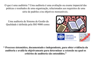 O que é uma auditória ? Uma auditoria é uma avaliação ou exame imparcial das práticas e resultados de uma organização, relacionados aos requisitos de uma série de padrões e/ou objetivos mensuráveis.   Uma auditoria de Sistema de Gestão da Qualidade é definida pela ISO 9000 como:  “  Processo sistemático, documentado e independente, para obter evidência da auditoria e avaliá-la objetivamente para determinar a extensão na qual os critérios de auditoria são entendidos.” 