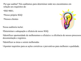 Por que auditar? Nós auditamos para determinar onde nos encontramos em relação aos requisitos de:  ISO 9001; Nosso próprio SGQ Nossos clientes  Nossa auditoria inclui: Determinar a adequação e eficácia de nosso SGQ. Identificar oportunidade de melhorarmos a eficácia e a eficiência de nossos processos, documentação e registros.  Identificar as áreas a serem melhoradas  Apontar requisitos para as ações corretivas e preventivas para melhorar a qualidade.  