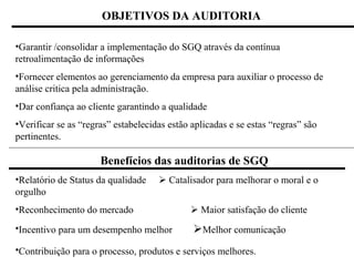 OBJETIVOS DA AUDITORIA

•Garantir /consolidar a implementação do SGQ através da contínua
retroalimentação de informações
•Fornecer elementos ao gerenciamento da empresa para auxiliar o processo de
análise critica pela administração.
•Dar confiança ao cliente garantindo a qualidade
•Verificar se as “regras” estabelecidas estão aplicadas e se estas “regras” são
pertinentes.

                      Benefícios das auditorias de SGQ
•Relatório de Status da qualidade     Catalisador para melhorar o moral e o
orgulho
•Reconhecimento do mercado                    Maior satisfação do cliente
•Incentivo para um desempenho melhor          Melhor comunicação
•Contribuição para o processo, produtos e serviços melhores.
 
