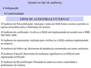 Quanto ao tipo de auditoria:
Adequação
Conformidade
                   TIPOS DE AUDITORIAS EXTERNAS
Auditoria de Pré-certificação: Antecipa o status do SGQ frente a norma e permite os
ajustes necessários para a finalização do sistema.

Auditoria de certificação: Avalia se o SGQ está implementado de acordo com a NBR
ISO 9001:2008.

Auditoria de manutenção: realizada para verificar se o SGQ contínua implementado
na empresa.

Auditoria de follow-up: Decorrente de pendências encontradas em outras auditorias.
Auditoria Especial: Decorrente de mudanças significativas no SGQ de uma
organização certificada.

Auditoria de Re-certificação: Planejada levando em conta a maturidade e
performance do sistema.
 