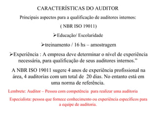 CARACTERÍSTICAS DO AUDITOR
      Principais aspectos para a qualificação de auditores internos:
                            ( NBR ISO 19011)
                        Educação/ Escolaridade
                 treinamento / 16 hs – amostragem
Experiência : A empresa deve determinar o nível de experiência
   necessária, para qualificação de seus auditores internos.”
 A NBR ISO 19011 sugere 4 anos de experiência profissional na
 área, 4 auditorias com um total de 20 dias. No entanto está em
                     uma norma de referência.
Lembrete: Auditor – Pessoa com competência para realizar uma auditoria
Especialista: pessoa que fornece conhecimento ou experiência específicos para
                             a equipe de auditoria.
 