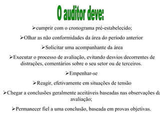 cumprir com o cronograma pré-estabelecido;
       Olhar as não conformidades da área do período anterior
                Solicitar uma acompanhante da área
  Executar o processo de avaliação, evitando desvios decorrentes de
      distrações, comentários sobre o seu setor ou de terceiros.
                           Empenhar-se
             Reagir, efetivamente em situações de tensão
Chegar a conclusões geralmente aceitáveis baseadas nas observações da
                            avaliação;
   Permanecer fiel a uma conclusão, baseada em provas objetivas.
 