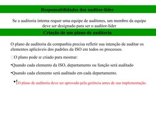 Responsabilidades dos auditor-líder

 Se a auditoria interna requer uma equipe de auditores, um membro da equipe
                   deve ser designado para ser o auditor-líder
                   Criação de um plano de auditoria

O plano de auditoria da companhia precisa refletir sua intenção de auditar os
elementos aplicáveis dos padrões da ISO em todos os processos.
O plano pode sr criado para mostrar:
•Quando cada elemento da ISO, departamento ou função será auditado
•Quando cada elemento será auditado em cada departamento.

 •!O plano de auditoria deve ser aprovado pela gerência antes de sua implementação.
 