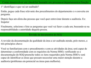 Como desenvolver um checklist baseado em processos/departamentos/função
1° identifique o que vai ser auditado?
Então, pegue cada frase relevante dos procedimentos do departamento e o converta em
pergunta.
Depois faça um alista das pessoas que você quer entrevistar durante a auditoria. Ex:
Inspetor
Finalmente, selecione e liste as perguntas que você vai fazer a cada um, baseando-se na
responsabilidade e autoridade daquela pessoa.

                            Revisão de documentos do SGQ

A revisão da documentação da qualidade da área a ser auditada atende, pelo menos, a
três princípios chave:
Você se familiarizara com o procedimento e com as atividades da área; será capaz de
determinar a conformidade com os requisitos da Norma ISSO, verificando se a
documentação do SGQ preenche todos os itens requeridos pela Norma ISSO e será
capaz de identificar as áreas que possam necessitar uma maior atenção durante a
auditoria (problemas em potencial ou áreas para melhoria).
 