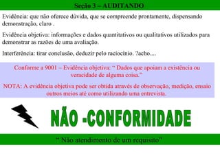 Seção 3 – AUDITANDO
Evidência: que não oferece dúvida, que se compreende prontamente, dispensando
demonstração, claro .
Evidência objetiva: informações e dados quantitativos ou qualitativos utilizados para
demonstrar as razões de uma avaliação.
Interferência: tirar conclusão, deduzir pelo raciocínio. ?acho....

     Conforme a 9001 – Evidência objetiva: “ Dados que apoiam a existência ou
                         veracidade de alguma coisa.”
NOTA: A evidência objetiva pode ser obtida através de observação, medição, ensaio
              outros meios até como utilizando uma entrevista.




                       “ Não atendimento de um requisito”
 