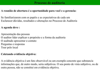 Processo de auditoria

A reunião de abertura é a oportunidade para você e a gerencia:

Se familiarizarem com os papéis e as expectativas de cada um
Esclarecer dúvidas, resultados e alterações no Processo de Auditoria

A agenda deve :

Apresentação das pessoas
O auditor líder explicar o propósito e a forma da auditoria
O auditado apresentar o contato
Perguntas e respostas
Tour pelo local

Coletando evidência objetiva:

A evidência objetiva é um fato observável ou um exemplo concreto que substancia
informações que, de outro modo, seria subjetivas. O seu ponto de vista subjetivo, ou de
outra pessoa, não se constitui em evidência objetiva.
 