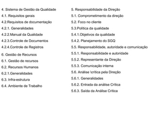 4. Sistema de Gestão da Qualidade   5. Responsabilidade da Direção
4.1. Requisitos gerais              5.1. Comprometimento da direção
4.2.Requisitos de documentação      5.2. Foco no cliente
4.2.1. Generalidades                5.3.Política da qualidade
4.2.2.Manual da Qualidade           5.4.1.Objetivos da qualidade
4.2.3.Controle de Documentos        5.4.2. Planejamento do SGQ
4.2.4.Controle de Registros         5.5. Responsabilidade, autoridade e comunicação

6. Gestão de Recursos               5.5.1. Responsabilidade e autoridade

6.1. Gestão de recursos             5.5.2. Representante da Direção

6.2. Recursos Humanos               5.5.3. Comunicação interna

6.2.1.Generalidades                 5.6. Análise crítica pela Direção

6.3. Infra-estrutura                5.6.1. Generalidades

6.4. Ambiente de Trabalho           5.6.2. Entrada da análise Crítica
                                    5.6.3. Saída da Análise Crítica
 
