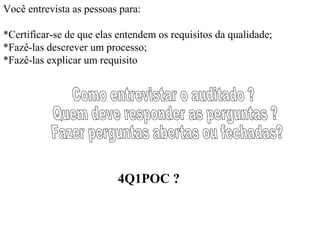Você entrevista as pessoas para:

*Certificar-se de que elas entendem os requisitos da qualidade;
*Fazê-las descrever um processo;
*Fazê-las explicar um requisito




                          4Q1POC ?
 