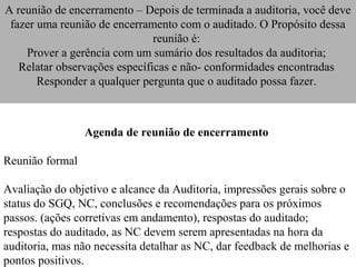 A reunião de encerramento – Depois de terminada a auditoria, você deve
 fazer uma reunião de encerramento com o auditado. O Propósito dessa
                               reunião é:
    Prover a gerência com um sumário dos resultados da auditoria;
   Relatar observações específicas e não- conformidades encontradas
       Responder a qualquer pergunta que o auditado possa fazer.



                 Agenda de reunião de encerramento

Reunião formal

Avaliação do objetivo e alcance da Auditoria, impressões gerais sobre o
status do SGQ, NC, conclusões e recomendações para os próximos
passos. (ações corretivas em andamento), respostas do auditado;
respostas do auditado, as NC devem serem apresentadas na hora da
auditoria, mas não necessita detalhar as NC, dar feedback de melhorias e
pontos positivos.
 