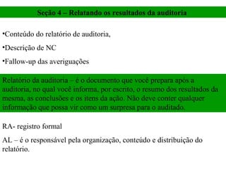 Seção 4 – Relatando os resultados da auditoria

•Conteúdo do relatório de auditoria,
•Descrição de NC
•Fallow-up das averiguações

Relatório da auditoria – é o documento que você prepara após a
auditoria, no qual você informa, por escrito, o resumo dos resultados da
mesma, as conclusões e os itens da ação. Não deve conter qualquer
informação que possa vir como um surpresa para o auditado.

RA- registro formal
AL – é o responsável pela organização, conteúdo e distribuição do
relatório.
 