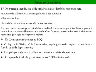 Programa de auditoria  1 ° Determine a agenda, que vede incluir as datas e horários propostos para:  Reunião de pré-auditoria com a gerência a ser auditada.  Um tour na área  Atividades de auditoria em cada departmaneto Esclarecimento das responsabilidades d auditado: Neste estágio, é também importante comunicar sus necessidades ao auditado, Certifique-se que o auditado está ciente dos requisitos para que possa providenciar:       Os documentos relevantes ao SGQ     O   layout da fábrica, n° de funcionários, organogramas da empresa, a descrição e função de cada departamento;     Um guia para ajudar a localizar as pessoas, materiais, documentos        A responsabilidade do guia é auxiliar você ! Ele é testemunha  