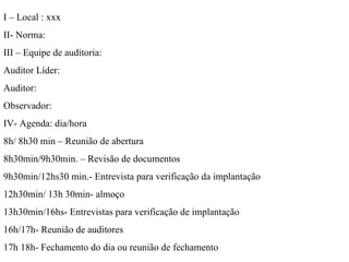 I – Local : xxx II- Norma:  III – Equipe de auditoria:  Auditor Líder: Auditor: Observador:  IV- Agenda: dia/hora  8h/ 8h30 min – Reunião de abertura  8h30min/9h30min. – Revisão de documentos  9h30min/12hs30 min.- Entrevista para verificação da implantação  12h30min/ 13h 30min- almoço  13h30min/16hs- Entrevistas para verificação de implantação  16h/17h- Reunião de auditores  17h 18h- Fechamento do dia ou reunião de fechamento  