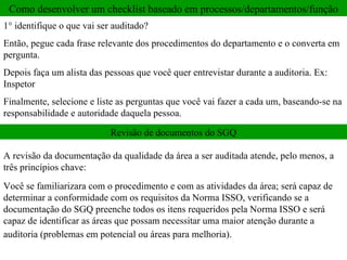 Como desenvolver um checklist baseado em processos/departamentos/função 1° identifique o que vai ser auditado?  Então, pegue cada frase relevante dos procedimentos do departamento e o converta em pergunta. Depois faça um alista das pessoas que você quer entrevistar durante a auditoria. Ex: Inspetor  Finalmente, selecione e liste as perguntas que você vai fazer a cada um, baseando-se na responsabilidade e autoridade daquela pessoa.  Revisão de documentos do SGQ A revisão da documentação da qualidade da área a ser auditada atende, pelo menos, a três princípios chave: Você se familiarizara com o procedimento e com as atividades da área; será capaz de determinar a conformidade com os requisitos da Norma ISSO, verificando se a documentação do SGQ preenche todos os itens requeridos pela Norma ISSO e será capaz de identificar as áreas que possam necessitar uma maior atenção durante a auditoria (problemas em potencial ou áreas para melhoria).   