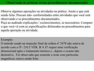 Observação de práticas versus procedimentos documentados Observe algumas operações ou atividades na prática. Anote o que está sendo feito. Procure não- conformidades entre atividades que você está observando e os procedimentos documentados.  Peça ao auditado explicações / esclarecimentos, se necessários. Compare o que você vê com as especificações delineadas no procedimentos para aquela operação ou atividade.  Exemplo:  O método usado na inspeção final da ordem nº 2478 não estava de acordo com a IT- 210.5 VER. B A IT requer uma verificação dimensional após o tratamento térmico e , depois o exame não destrutivo.  Foi observado que somente o teste com partículas magnéticas estava sendo feito 