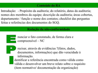 Introdução:  - Propósito da auditoria; do relatório, datas da auditoria; nomes dos membros da equipe; descrição da auditoria; áreas cobertas, departamento / função e nome dos contatos; checklist das perguntas feitas e referências dos documentos do SGQ.  Conteúdo do RA  Redação da não-conformidade  E P I nunciar o fato constatado, de forma clara e compreensível – NC  recisar, através de evidências ?(fatos, dados, documentos, informações) que dão veracidade à informação.  dentificar a referência encontrada como válida como válida e desenvolver um breve relato sobre o requisito (item normativo/ documentação da organização)  