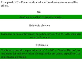 Exemplo de NC – Foram evidenciados vários documentos sem análise crítica .  NC  Evidência objetiva  Referência  Ausência de análise crítica de contrato.  Evidencia-se nas confirmações de pedidos nºs A32, A 45, A16, mantidas no setor de vendas.  Conforme requerido no procedimento nº P – 003 – “Vendas Diretas”, os resultados das análises críticas são registrados em campo específica-o da confirmação de pedido.  