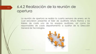 6.4.2 Realización de la reunión de
apertura
La reunión de apertura se realizo la cuarta semana de enero, en la
cual estuvieron presentes el líder de auditoría Arturo Ramos y los
lideres de cada uno de los equipos auditores, así como los
responsables de cada departamento a auditar de la Dirección
General de Tecnologías.
11/03/2014AUDITORÍA DE SISTEMAS DE T.I.
11
 