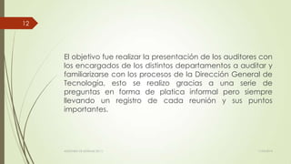 El objetivo fue realizar la presentación de los auditores con
los encargados de los distintos departamentos a auditar y
familiarizarse con los procesos de la Dirección General de
Tecnología, esto se realizo gracias a una serie de
preguntas en forma de platica informal pero siempre
llevando un registro de cada reunión y sus puntos
importantes.
11/03/2014AUDITORÍA DE SISTEMAS DE T.I.
12
 