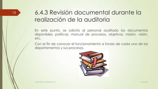 6.4.3 Revisión documental durante la
realización de la auditoria
En este punto, se solicita al personal auditado los documentos
disponibles; políticas, manual de procesos, objetivos, misión, visión,
etc.
Con el fin de conocer el funcionamiento a fondo de cada uno de los
departamentos y sus procesos.
11/03/2014AUDITORÍA DE SISTEMAS DE T.I.
13
 