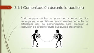 6.4.4 Comunicación durante la auditoría
Cada equipo auditor se puso de acuerdo con los
encargados de los distintos departamentos con el fin de
establecer vías de comunicación para asegurar la
resolución de cualquier duda que pueda presentarse.
11/03/2014AUDITORÍA DE SISTEMAS DE T.I.
14
 