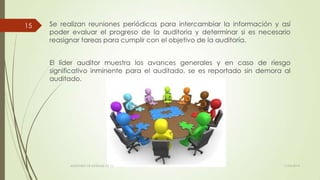 Se realizan reuniones periódicas para intercambiar la información y así
poder evaluar el progreso de la auditoria y determinar si es necesario
reasignar tareas para cumplir con el objetivo de la auditoría.
El líder auditor muestra los avances generales y en caso de riesgo
significativo inminente para el auditado, se es reportado sin demora al
auditado.
11/03/2014AUDITORÍA DE SISTEMAS DE T.I.
15
 