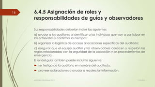 6.4.5 Asignación de roles y
responsabilidades de guías y observadores
Sus responsabilidades deberían incluir las siguientes:
a) ayudar a los auditores a identificar a los individuos que van a participar en
las entrevistas y confirmar los tiempos;
b) organizar la logística de acceso a locaciones específicas del auditado;
c) asegurar que el equipo auditor y los observadores conocen y respetan las
reglas relacionadas con la seguridad de la ubicación y los procedimientos de
emergencia.
El rol del guía también puede incluir lo siguiente:
 ser testigo de la auditoría en nombre del auditado;
 proveer aclaraciones o ayudar a recolectar información.
11/03/2014AUDITORÍA DE SISTEMAS DE T.I.
16
 