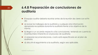 6.4.8 Preparación de conclusiones de
auditoría
 El equipo auditor debería reunirse antes de la reunión de cierre con el fin
de:
 a) revisar los hallazgos de la auditoría y cualquier otra información
apropiada recopilada durante la auditoría frente a los objetivos de la
misma;
 b) llegar a un acuerdo respecto a las conclusiones, teniendo en cuenta la
incertidumbre inherente en el proceso de auditoría;
 c) preparar recomendaciones, si esto está especificado en el plan de
auditoría;
 d) discutir el seguimiento a la auditoría, según sea aplicable.
11/03/2014AUDITORÍA DE SISTEMAS DE T.I.
20
 