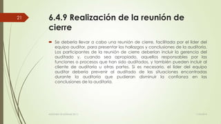 6.4.9 Realización de la reunión de
cierre
 Se debería llevar a cabo una reunión de cierre, facilitada por el líder del
equipo auditor, para presentar los hallazgos y conclusiones de la auditoría.
Los participantes de la reunión de cierre deberían incluir la gerencia del
auditado y, cuando sea apropiado, aquellos responsables por las
funciones o procesos que han sido auditados, y también pueden incluir al
cliente de auditoría u otras partes. Si es necesario, el líder del equipo
auditor debería prevenir al auditado de las situaciones encontradas
durante la auditoría que pudieran disminuir la confianza en las
conclusiones de la auditoría.
11/03/2014AUDITORÍA DE SISTEMAS DE T.I.
21
 