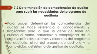7.2 Determinación de competencias de auditor
para suplir las necesidades del programa de
auditoría
Para poder determinar las competencias del
auditor se hace referencia al conocimiento y
habilidades para lo que se debe de tener en
cuenta el maño, naturaleza y complejidad de la
organización, los objetivos y alcances del programa
de auditoría, el rol del proceso de auditoría y la
complejidad del sistema de gestión de auditoria.
11/03/2014AUDITORÍA DE SISTEMAS DE T.I.
24
 